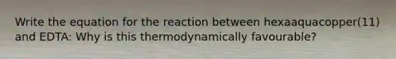 Write the equation for the reaction between hexaaquacopper(11) and EDTA: Why is this thermodynamically favourable?