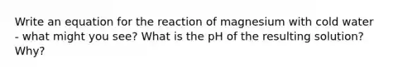 Write an equation for the reaction of magnesium with cold water - what might you see? What is the pH of the resulting solution? Why?