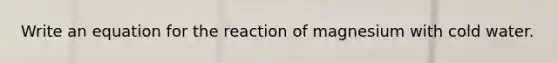 Write an equation for the reaction of magnesium with cold water.