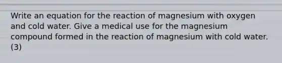 Write an equation for the reaction of magnesium with oxygen and cold water. Give a medical use for the magnesium compound formed in the reaction of magnesium with cold water. (3)