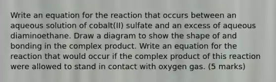 Write an equation for the reaction that occurs between an aqueous solution of cobalt(II) sulfate and an excess of aqueous diaminoethane. Draw a diagram to show the shape of and bonding in the complex product. Write an equation for the reaction that would occur if the complex product of this reaction were allowed to stand in contact with oxygen gas. (5 marks)