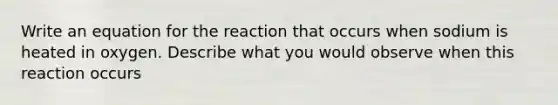 Write an equation for the reaction that occurs when sodium is heated in oxygen. Describe what you would observe when this reaction occurs