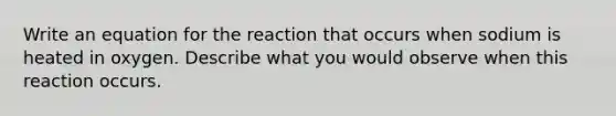 Write an equation for the reaction that occurs when sodium is heated in oxygen. Describe what you would observe when this reaction occurs.