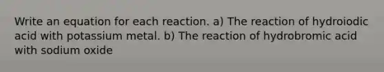 Write an equation for each reaction. a) The reaction of hydroiodic acid with potassium metal. b) The reaction of hydrobromic acid with sodium oxide