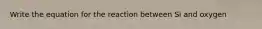 Write the equation for the reaction between Si and oxygen