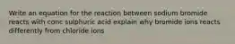 Write an equation for the reaction between sodium bromide reacts with conc sulphuric acid explain why bromide ions reacts differently from chloride ions