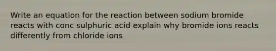 Write an equation for the reaction between sodium bromide reacts with conc sulphuric acid explain why bromide ions reacts differently from chloride ions