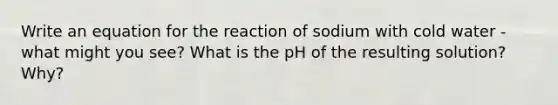 Write an equation for the reaction of sodium with cold water - what might you see? What is the pH of the resulting solution? Why?