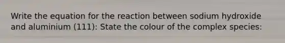 Write the equation for the reaction between sodium hydroxide and aluminium (111): State the colour of the complex species: