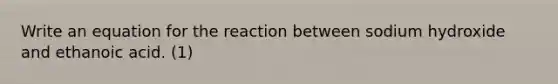 Write an equation for the reaction between sodium hydroxide and ethanoic acid. (1)