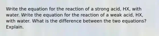 Write the equation for the reaction of a strong acid, HX, with water. Write the equation for the reaction of a weak acid, HX, with water. What is the difference between the two equations? Explain.