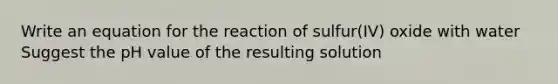 Write an equation for the reaction of sulfur(IV) oxide with water Suggest the pH value of the resulting solution