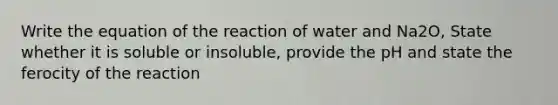 Write the equation of the reaction of water and Na2O, State whether it is soluble or insoluble, provide the pH and state the ferocity of the reaction