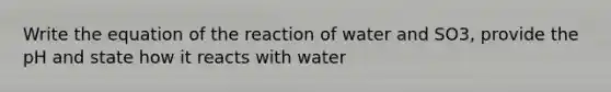 Write the equation of the reaction of water and SO3, provide the pH and state how it reacts with water