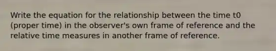 Write the equation for the relationship between the time t0 (proper time) in the observer's own frame of reference and the relative time measures in another frame of reference.