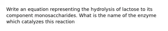 Write an equation representing the hydrolysis of lactose to its component monosaccharides. What is the name of the enzyme which catalyzes this reaction