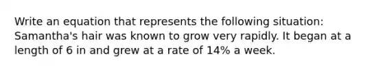 Write an equation that represents the following situation: Samantha's hair was known to grow very rapidly. It began at a length of 6 in and grew at a rate of 14% a week.