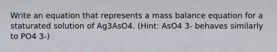 Write an equation that represents a mass balance equation for a staturated solution of Ag3AsO4. (Hint: AsO4 3- behaves similarly to PO4 3-)