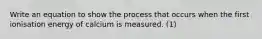 Write an equation to show the process that occurs when the first ionisation energy of calcium is measured. (1)