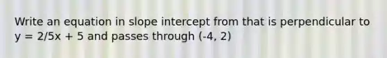 Write an equation in slope intercept from that is perpendicular to y = 2/5x + 5 and passes through (-4, 2)