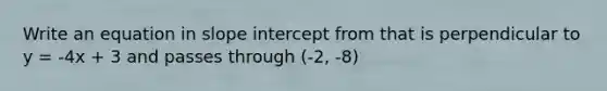 Write an equation in slope intercept from that is perpendicular to y = -4x + 3 and passes through (-2, -8)