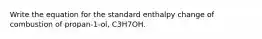 Write the equation for the standard enthalpy change of combustion of propan-1-ol, C3H7OH.