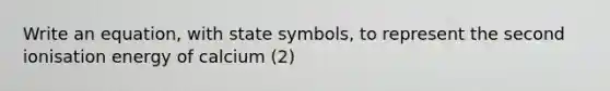 Write an equation, with state symbols, to represent the second ionisation energy of calcium (2)