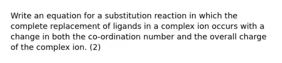 Write an equation for a substitution reaction in which the complete replacement of ligands in a complex ion occurs with a change in both the co-ordination number and the overall charge of the complex ion. (2)