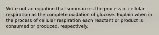 Write out an equation that summarizes the process of <a href='https://www.questionai.com/knowledge/k1IqNYBAJw-cellular-respiration' class='anchor-knowledge'>cellular respiration</a> as the complete oxidation of glucose. Explain when in the process of cellular respiration each reactant or product is consumed or produced, respectively.