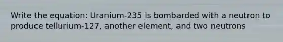 Write the equation: Uranium-235 is bombarded with a neutron to produce tellurium-127, another element, and two neutrons