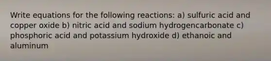 Write equations for the following reactions: a) sulfuric acid and copper oxide b) nitric acid and sodium hydrogencarbonate c) phosphoric acid and potassium hydroxide d) ethanoic and aluminum