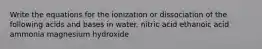 Write the equations for the ionization or dissociation of the following acids and bases in water. nitric acid ethanoic acid ammonia magnesium hydroxide