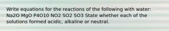 Write equations for the reactions of the following with water: Na2O MgO P4O10 NO2 SO2 SO3 State whether each of the solutions formed acidic, alkaline or neutral.