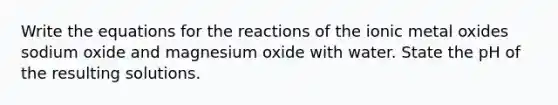 Write the equations for the reactions of the ionic metal oxides sodium oxide and magnesium oxide with water. State the pH of the resulting solutions.