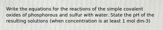 Write the equations for the reactions of the simple covalent oxides of phosphorous and sulfur with water. State the pH of the resulting solutions (when concentration is at least 1 mol dm-3)