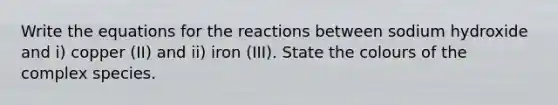 Write the equations for the reactions between sodium hydroxide and i) copper (II) and ii) iron (III). State the colours of the complex species.