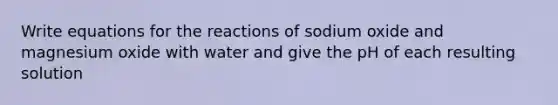 Write equations for the reactions of sodium oxide and magnesium oxide with water and give the pH of each resulting solution