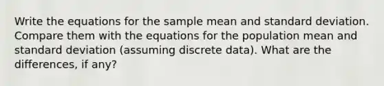 Write the equations for the sample mean and standard deviation. Compare them with the equations for the population mean and standard deviation (assuming discrete data). What are the differences, if any?