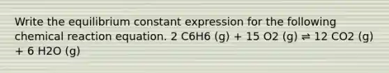 Write the equilibrium constant expression for the following chemical reaction equation. 2 C6H6 (g) + 15 O2 (g) ⇌ 12 CO2 (g) + 6 H2O (g)