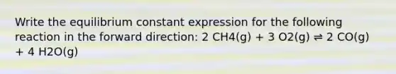 Write the equilibrium constant expression for the following reaction in the forward direction: 2 CH4(g) + 3 O2(g) ⇌ 2 CO(g) + 4 H2O(g)