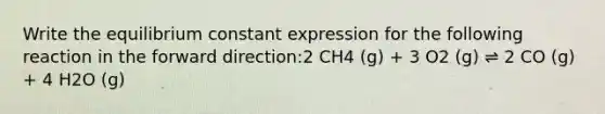 Write the equilibrium constant expression for the following reaction in the forward direction:2 CH4 (g) + 3 O2 (g) ⇌ 2 CO (g) + 4 H2O (g)