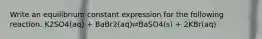 Write an equilibrium constant expression for the following reaction. K2SO4(aq) + BaBr2(aq)⇌BaSO4(s) + 2KBr(aq)