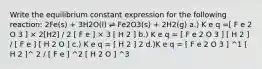 Write the equilibrium constant expression for the following reaction: 2Fe(s) + 3H2O(l) ⇌ Fe2O3(s) + 2H2(g) a.) K e q =[ F e 2 O 3 ] × 2[H2] / 2 [ F e ] × 3 [ H 2 ] b.) K e q = [ F e 2 O 3 ] [ H 2 ] / [ F e ] [ H 2 O ] c.) K e q = [ H 2 ] 2 d.)K e q = [ F e 2 O 3 ] ^1 [ H 2 ]^ 2 / [ F e ] ^2 [ H 2 O ] ^3