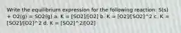 Write the equilibrium expression for the following reaction: S(s) + O2(g) = SO2(g) a. K = [SO2]/[O2] b. K = [O2]/[SO2]^2 c. K = [SO2]/[O2]^2 d. K = [SO2]^2/[O2]