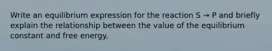 Write an equilibrium expression for the reaction S → P and briefly explain the relationship between the value of the equilibrium constant and free energy.