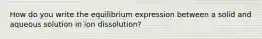 How do you write the equilibrium expression between a solid and aqueous solution in ion dissolution?