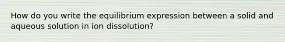 How do you write the equilibrium expression between a solid and aqueous solution in ion dissolution?