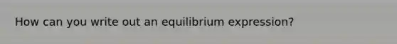 How can you write out an equilibrium expression?