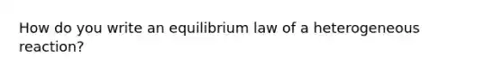 How do you write an equilibrium law of a heterogeneous reaction?