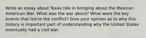 Write an essay about Texas role in bringing about the Mexican American War. What was the war about? What were the key events that led to the conflict? Give your opinion as to why this history is important part of understanding why the United States eventually had a civil war.